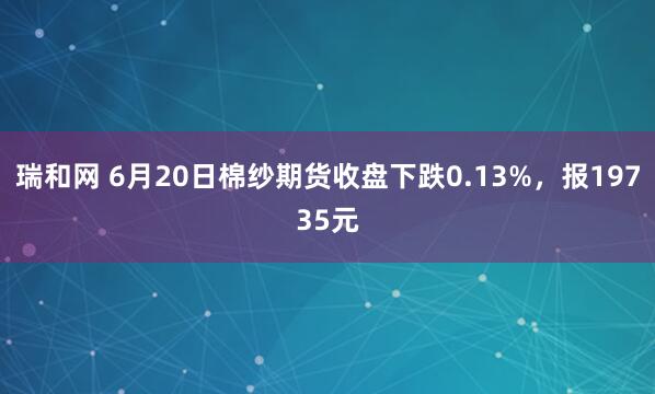 瑞和网 6月20日棉纱期货收盘下跌0.13%，报19735元
