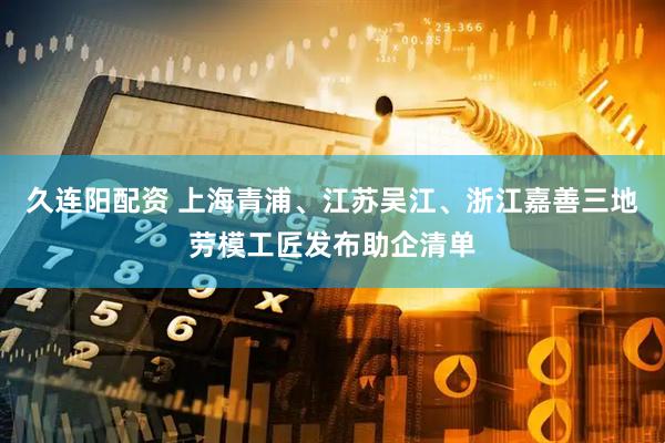 久连阳配资 上海青浦、江苏吴江、浙江嘉善三地劳模工匠发布助企清单