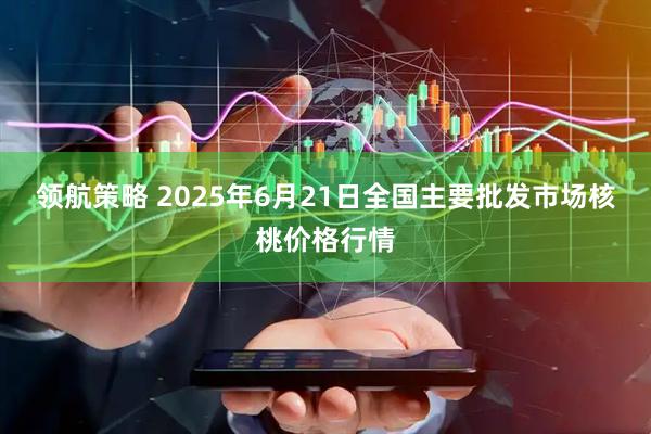 领航策略 2025年6月21日全国主要批发市场核桃价格行情