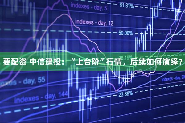 要配资 中信建投：“上台阶”行情，后续如何演绎？