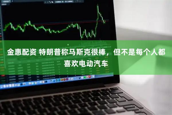 金惠配资 特朗普称马斯克很棒，但不是每个人都喜欢电动汽车