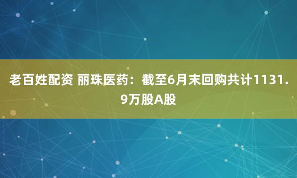 老百姓配资 丽珠医药：截至6月末回购共计1131.9万股A股