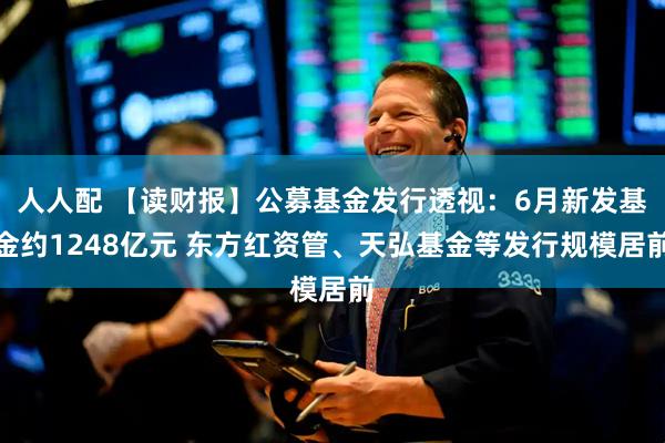 人人配 【读财报】公募基金发行透视：6月新发基金约1248亿元 东方红资管、天弘基金等发行规模居前