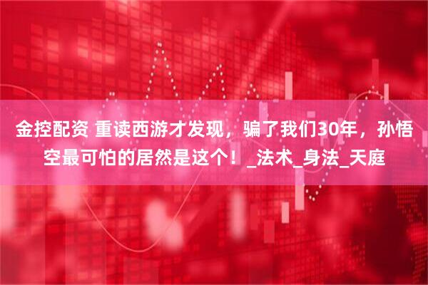 金控配资 重读西游才发现，骗了我们30年，孙悟空最可怕的居然是这个！_法术_身法_天庭