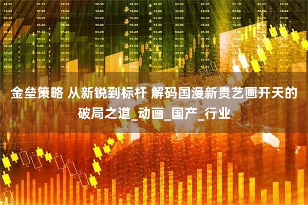 金垒策略 从新锐到标杆 解码国漫新贵艺画开天的破局之道_动画_国产_行业