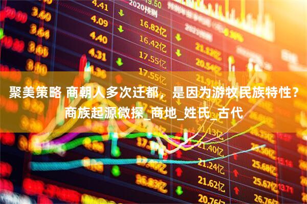 聚美策略 商朝人多次迁都，是因为游牧民族特性？商族起源微探_商地_姓氏_古代