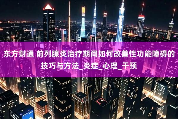 东方财通 前列腺炎治疗期间如何改善性功能障碍的技巧与方法_炎症_心理_干预