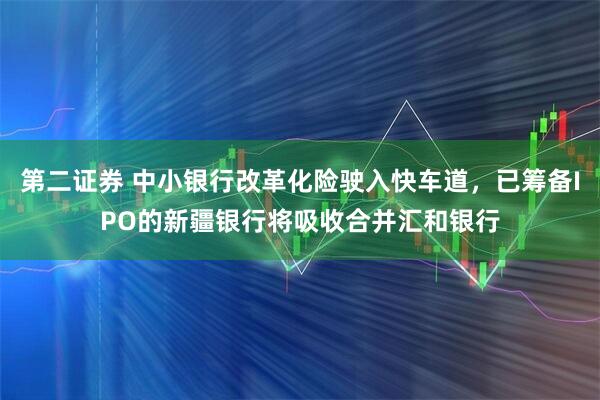 第二证券 中小银行改革化险驶入快车道，已筹备IPO的新疆银行将吸收合并汇和银行