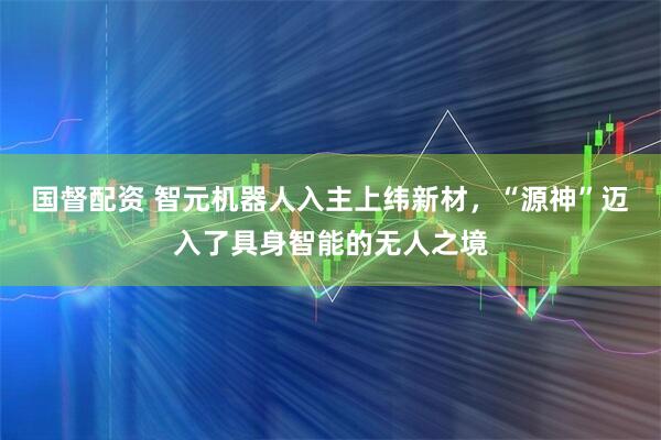 国督配资 智元机器人入主上纬新材，“源神”迈入了具身智能的无人之境