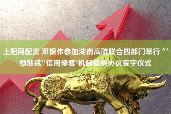 上阳网配资 邓银伟参加湖南高院联合四部门举行“‘预惩戒’‘信用修复’机制框架协议签字仪式