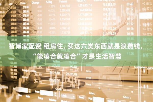智博家配资 租房住, 买这六类东西就是浪费钱, “能凑合就凑合”才是生活智慧