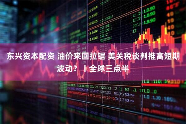 东兴资本配资 油价来回拉锯 美关税谈判推高短期波动?丨全球三点半