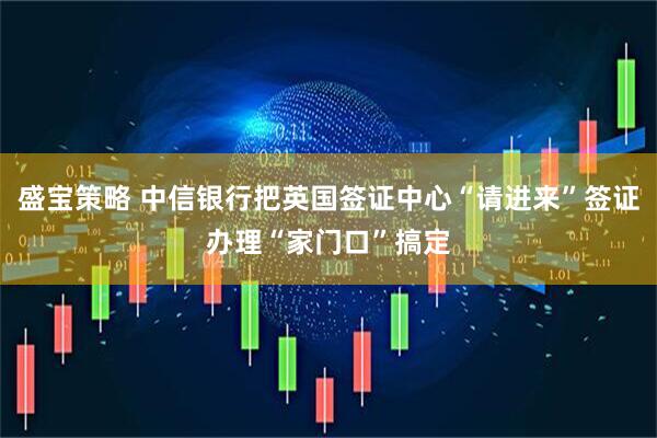 盛宝策略 中信银行把英国签证中心“请进来”签证办理“家门口”搞定