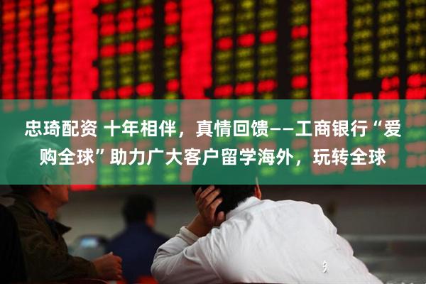 忠琦配资 十年相伴，真情回馈——工商银行“爱购全球”助力广大客户留学海外，玩转全球