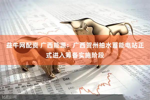 益牛网配资 广西能源：广西贺州抽水蓄能电站正式进入筹备实施阶段
