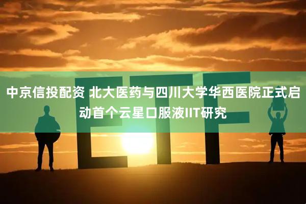中京信投配资 北大医药与四川大学华西医院正式启动首个云星口服液IIT研究