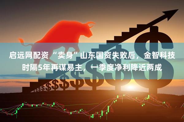 启远网配资 “卖身”山东国资失败后，金智科技时隔5年再谋易主，一季度净利降近两成