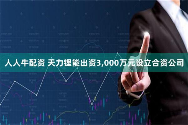 人人牛配资 天力锂能出资3,000万元设立合资公司