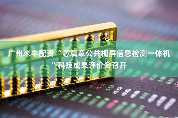 广州米牛配资 “芯篇章公共视屏信息检测一体机”科技成果评价会召开