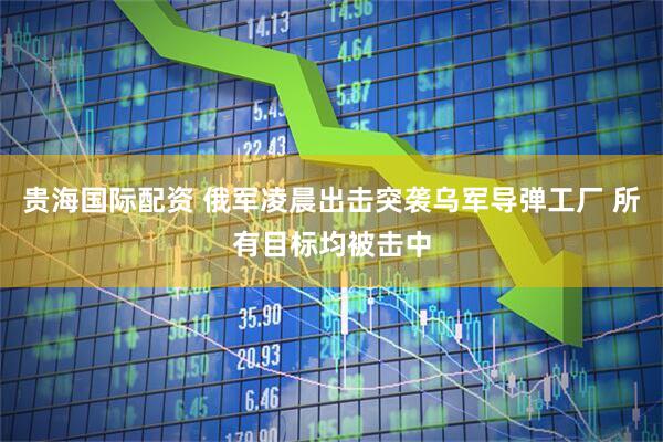 贵海国际配资 俄军凌晨出击突袭乌军导弹工厂 所有目标均被击中
