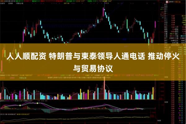 人人顺配资 特朗普与柬泰领导人通电话 推动停火与贸易协议
