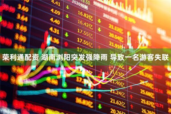 荣利通配资 湖南浏阳突发强降雨 导致一名游客失联