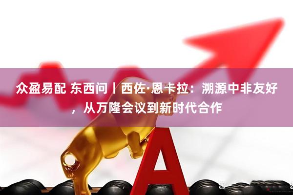 众盈易配 东西问丨西佐·恩卡拉：溯源中非友好，从万隆会议到新时代合作
