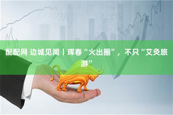配配网 边城见闻丨珲春“火出圈”，不只“艾灸旅游”