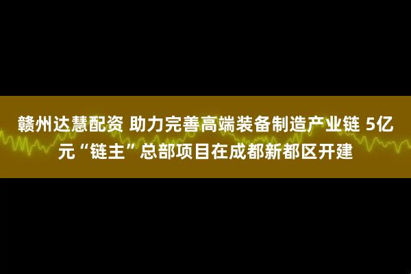 赣州达慧配资 助力完善高端装备制造产业链 5亿元“链主”总部项目在成都新都区开建