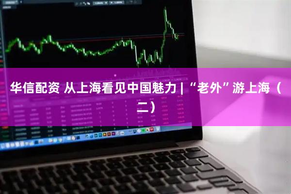 华信配资 从上海看见中国魅力 | “老外”游上海（二）