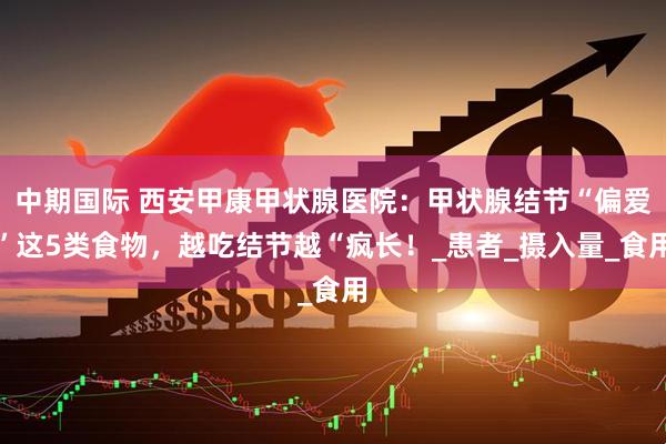 中期国际 西安甲康甲状腺医院：甲状腺结节“偏爱”这5类食物，越吃结节越“疯长！_患者_摄入量_食用