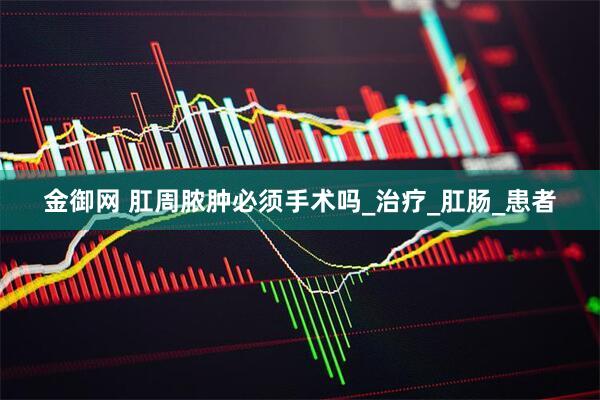 金御网 肛周脓肿必须手术吗_治疗_肛肠_患者