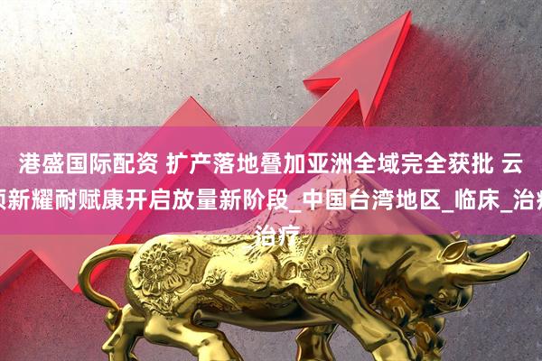 港盛国际配资 扩产落地叠加亚洲全域完全获批 云顶新耀耐赋康开启放量新阶段_中国台湾地区_临床_治疗