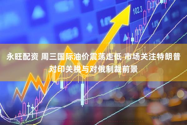 永旺配资 周三国际油价震荡走低 市场关注特朗普对印关税与对俄制裁前景