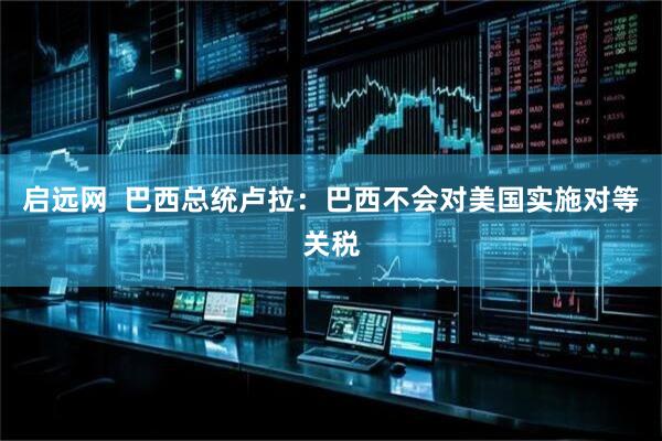 启远网  巴西总统卢拉：巴西不会对美国实施对等关税