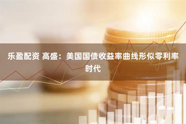 乐盈配资 高盛：美国国债收益率曲线形似零利率时代