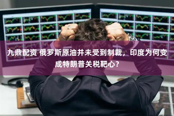 九鼎配资 俄罗斯原油并未受到制裁，印度为何变成特朗普关税靶心？