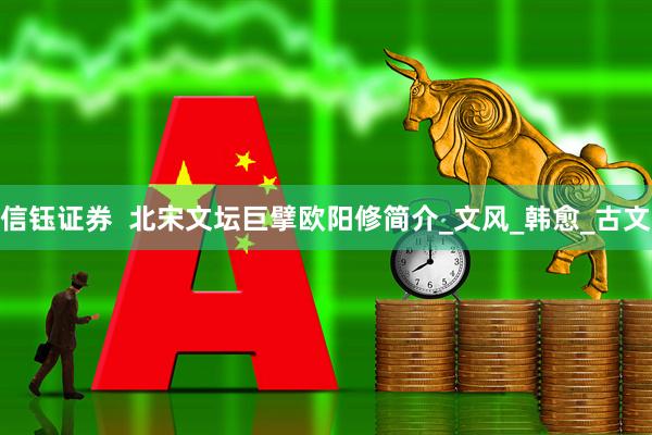 信钰证券  北宋文坛巨擘欧阳修简介_文风_韩愈_古文