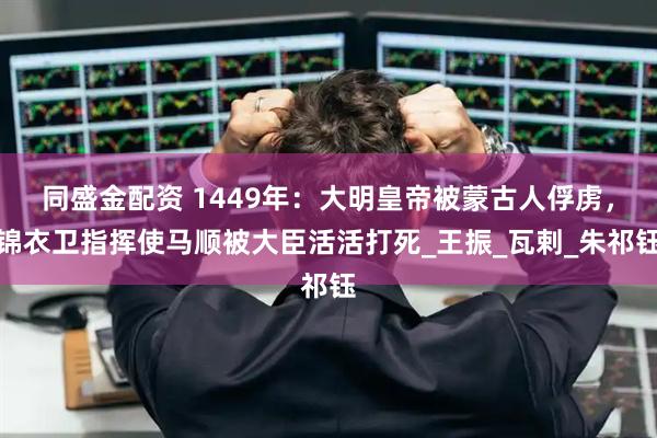 同盛金配资 1449年：大明皇帝被蒙古人俘虏，锦衣卫指挥使马顺被大臣活活打死_王振_瓦剌_朱祁钰