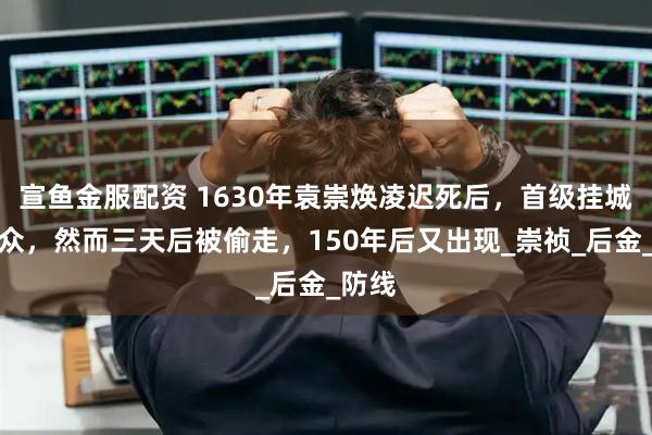 宣鱼金服配资 1630年袁崇焕凌迟死后，首级挂城门示众，然而三天后被偷走，150年后又出现_崇祯_后金_防线