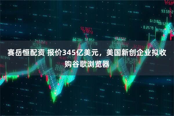 赛岳恒配资 报价345亿美元，美国新创企业拟收购谷歌浏览器