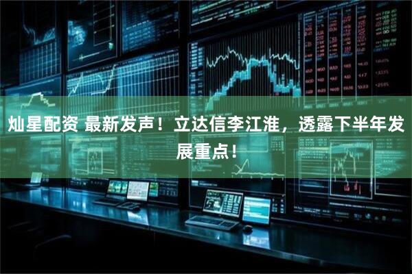 灿星配资 最新发声！立达信李江淮，透露下半年发展重点！