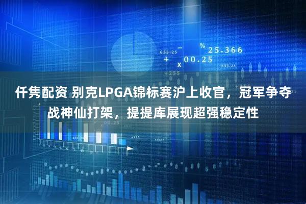仟隽配资 别克LPGA锦标赛沪上收官，冠军争夺战神仙打架，提提库展现超强稳定性