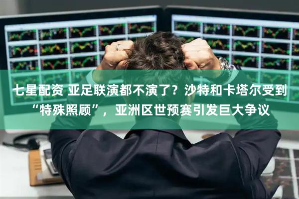 七星配资 亚足联演都不演了？沙特和卡塔尔受到“特殊照顾”，亚洲区世预赛引发巨大争议