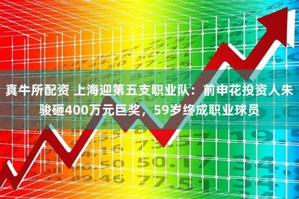 真牛所配资 上海迎第五支职业队：前申花投资人朱骏砸400万元巨奖，59岁终成职业球员