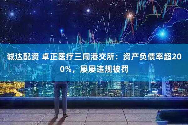 诚达配资 卓正医疗三闯港交所：资产负债率超200%，屡屡违规被罚