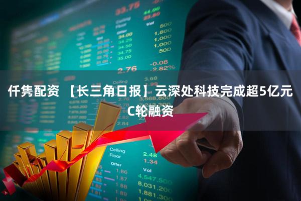仟隽配资 【长三角日报】云深处科技完成超5亿元C轮融资