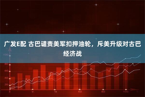 广发E配 古巴谴责美军扣押油轮，斥美升级对古巴经济战