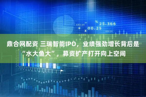 鼎合网配资 三瑞智能IPO，业绩强劲增长背后是“水大鱼大”，募资扩产打开向上空间