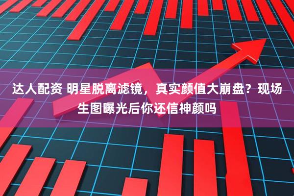 达人配资 明星脱离滤镜，真实颜值大崩盘？现场生图曝光后你还信神颜吗